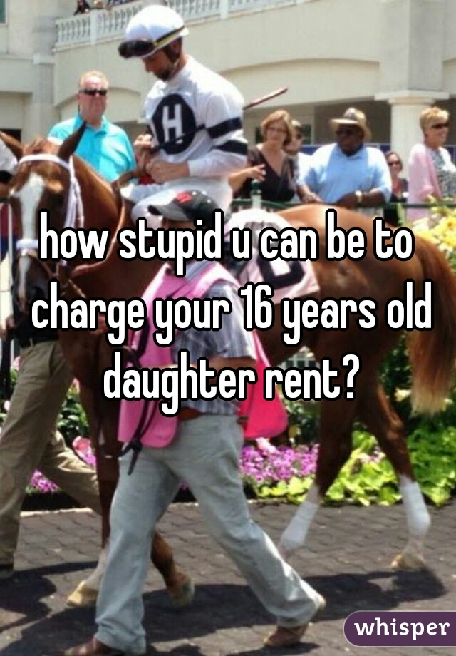 how stupid u can be to charge your 16 years old daughter rent?