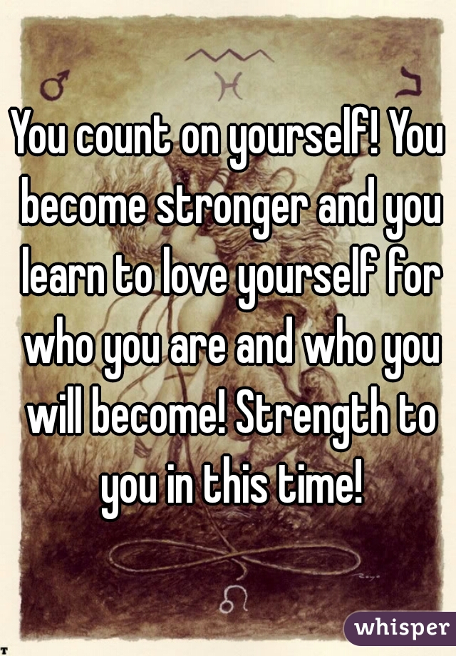 You count on yourself! You become stronger and you learn to love yourself for who you are and who you will become! Strength to you in this time!