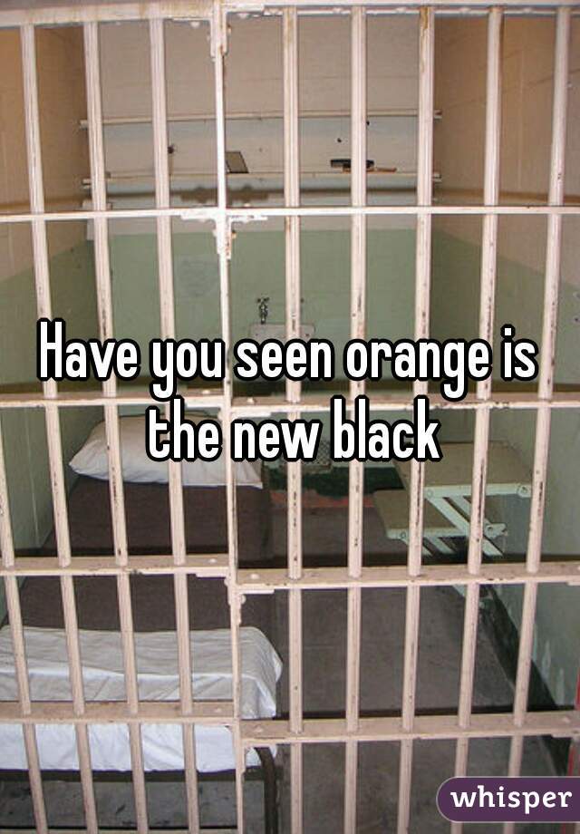 Have you seen orange is the new black