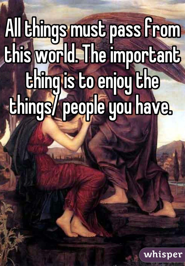 All things must pass from this world. The important thing is to enjoy the things/ people you have. 