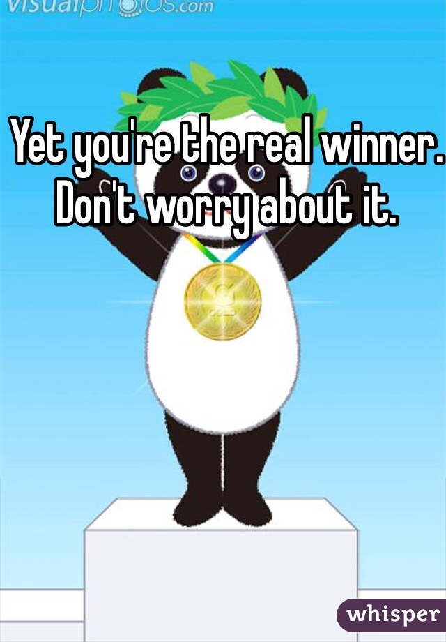 Yet you're the real winner. Don't worry about it.