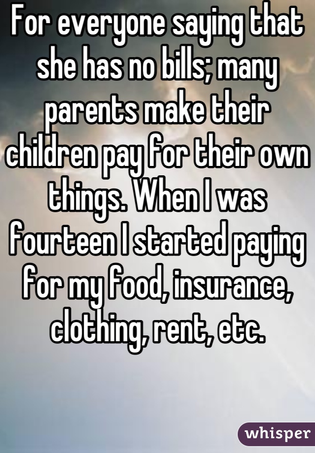 For everyone saying that she has no bills; many parents make their children pay for their own things. When I was fourteen I started paying for my food, insurance, clothing, rent, etc.