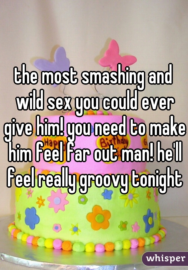 the most smashing and wild sex you could ever give him! you need to make him feel far out man! he'll feel really groovy tonight