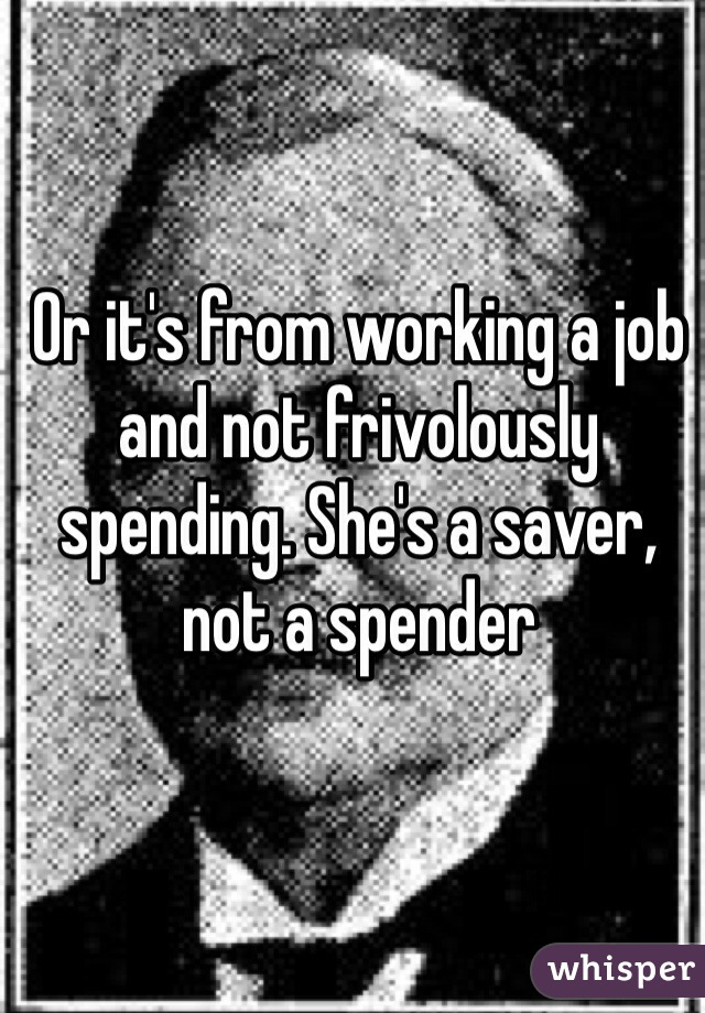 Or it's from working a job and not frivolously spending. She's a saver, not a spender 