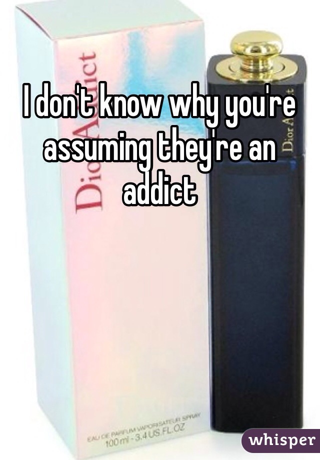 I don't know why you're assuming they're an addict