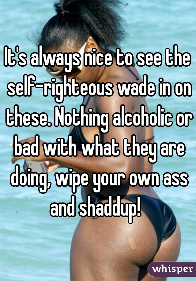 It's always nice to see the self-righteous wade in on these. Nothing alcoholic or bad with what they are doing, wipe your own ass and shaddup!  