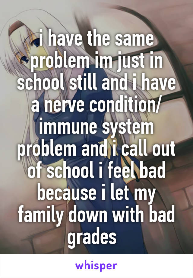 i have the same problem im just in school still and i have a nerve condition/ immune system problem and i call out of school i feel bad because i let my family down with bad grades  