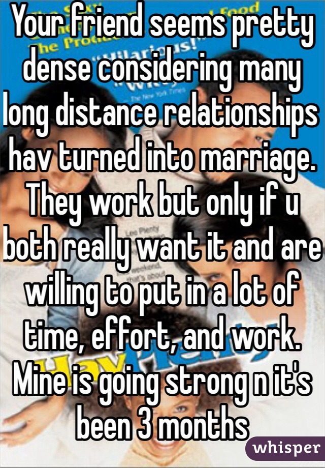 Your friend seems pretty dense considering many long distance relationships hav turned into marriage. They work but only if u both really want it and are willing to put in a lot of time, effort, and work. Mine is going strong n it's been 3 months 