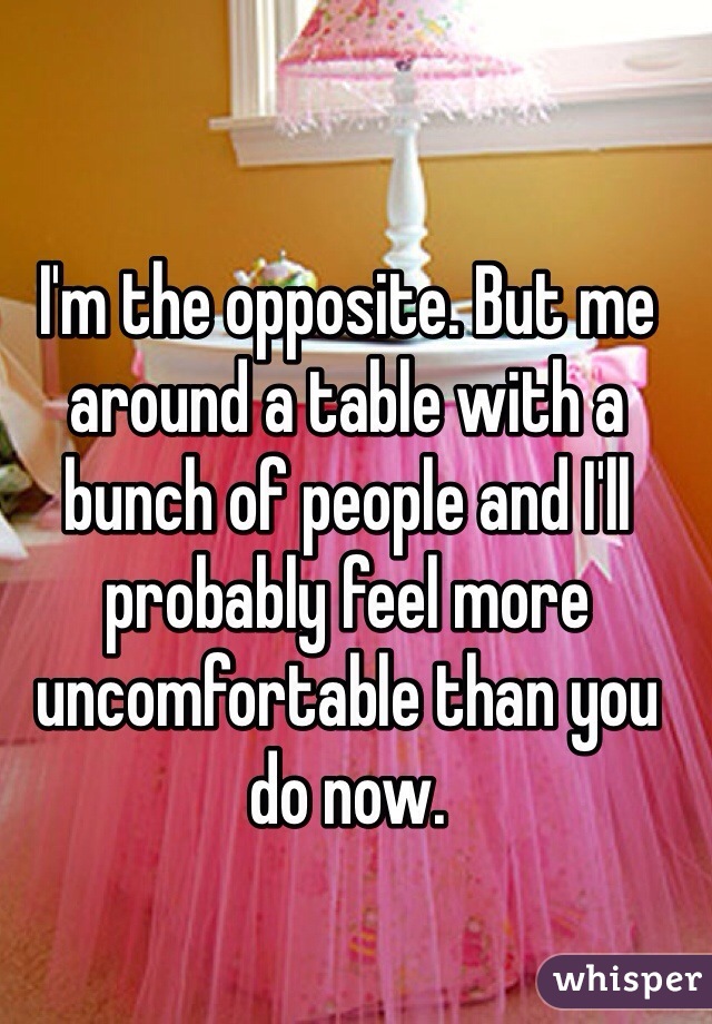 I'm the opposite. But me around a table with a bunch of people and I'll probably feel more uncomfortable than you do now.