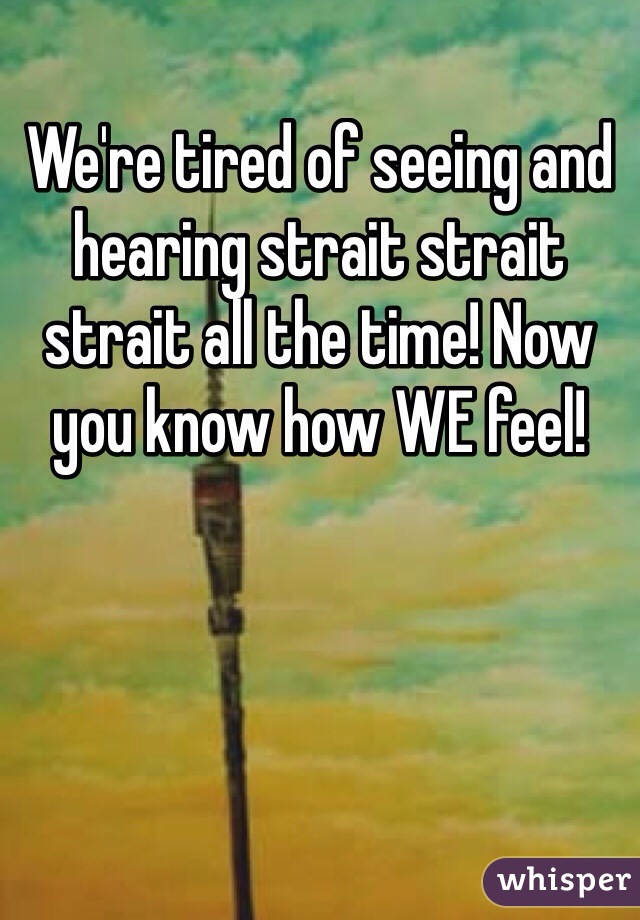 We're tired of seeing and hearing strait strait strait all the time! Now you know how WE feel!