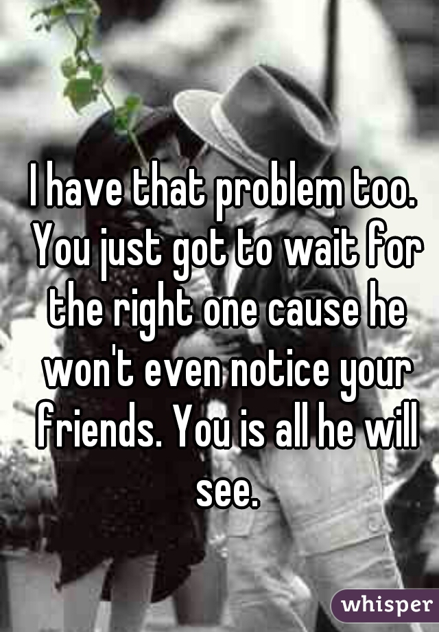 I have that problem too. You just got to wait for the right one cause he won't even notice your friends. You is all he will see.