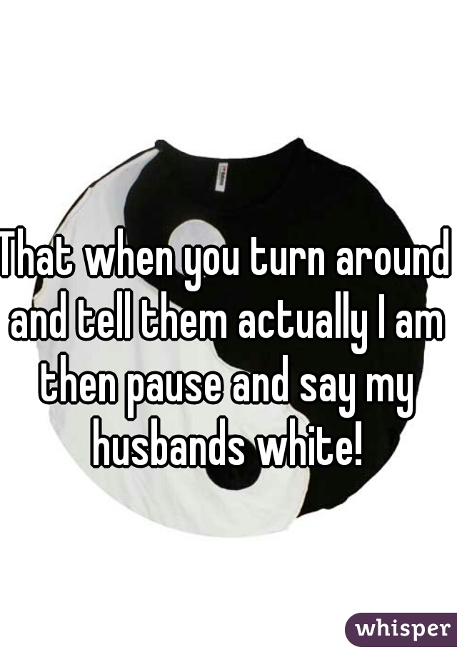 That when you turn around and tell them actually I am then pause and say my husbands white!
