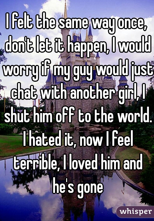 I felt the same way once, don't let it happen, I would worry if my guy would just chat with another girl, I shut him off to the world. I hated it, now I feel terrible, I loved him and he's gone