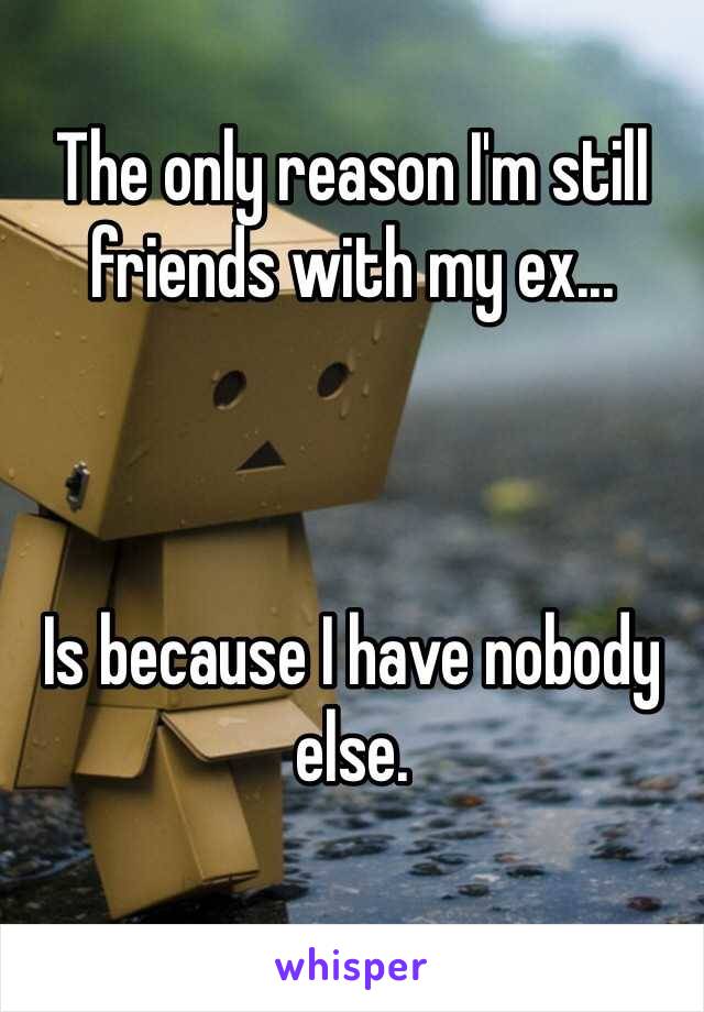 The only reason I'm still friends with my ex... 



Is because I have nobody else. 