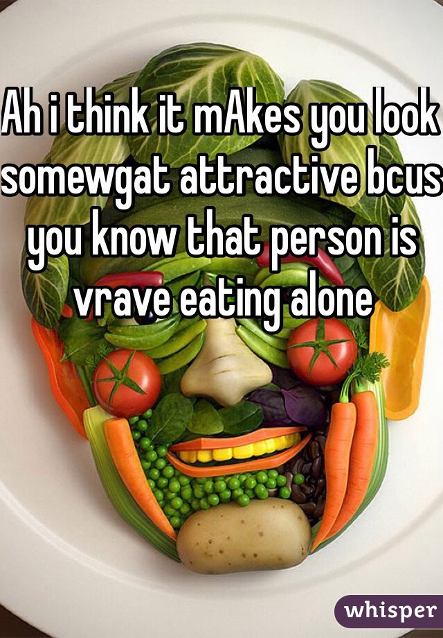 Ah i think it mAkes you look somewgat attractive bcus you know that person is vrave eating alone 