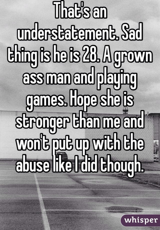 That's an understatement. Sad thing is he is 28. A grown ass man and playing games. Hope she is stronger than me and won't put up with the abuse like I did though. 
