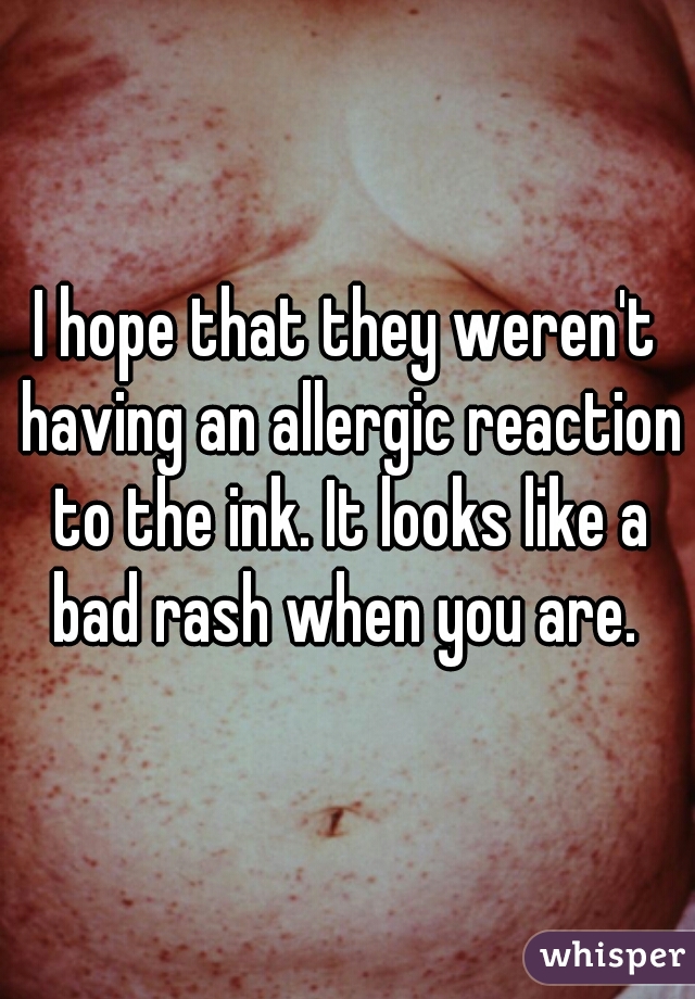 I hope that they weren't having an allergic reaction to the ink. It looks like a bad rash when you are. 