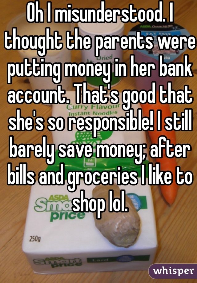 Oh I misunderstood. I thought the parents were putting money in her bank account. That's good that she's so responsible! I still barely save money; after bills and groceries I like to shop lol.