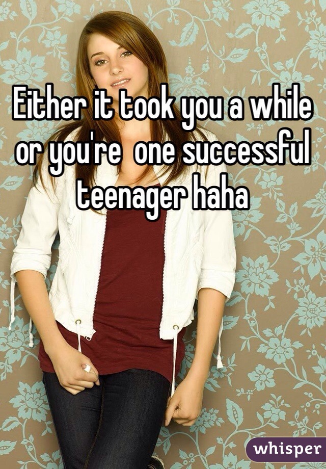 Either it took you a while or you're  one successful teenager haha 
