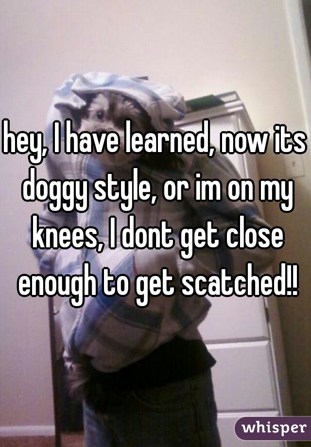 hey, I have learned, now its doggy style, or im on my knees, I dont get close enough to get scatched!!