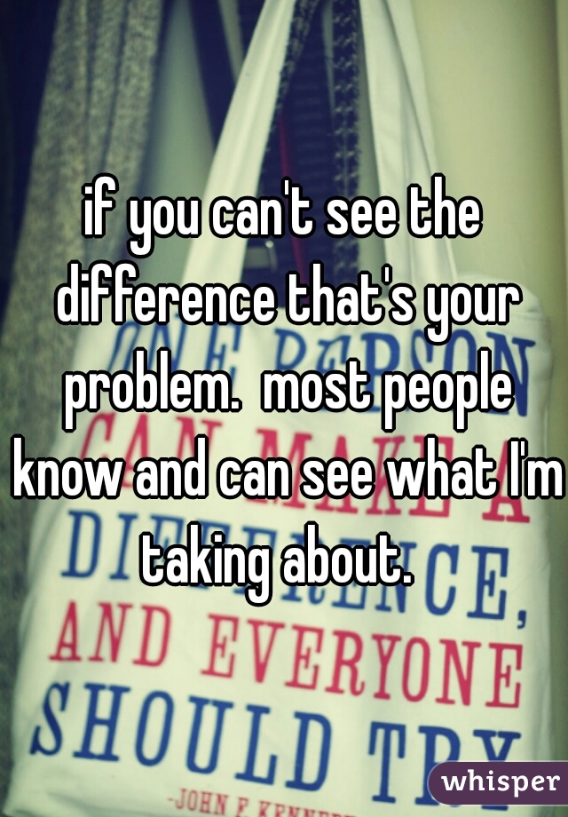 if you can't see the difference that's your problem.  most people know and can see what I'm taking about.  