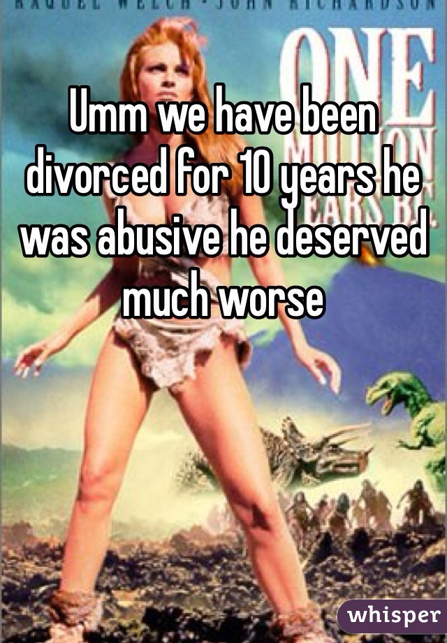 Umm we have been divorced for 10 years he was abusive he deserved much worse 