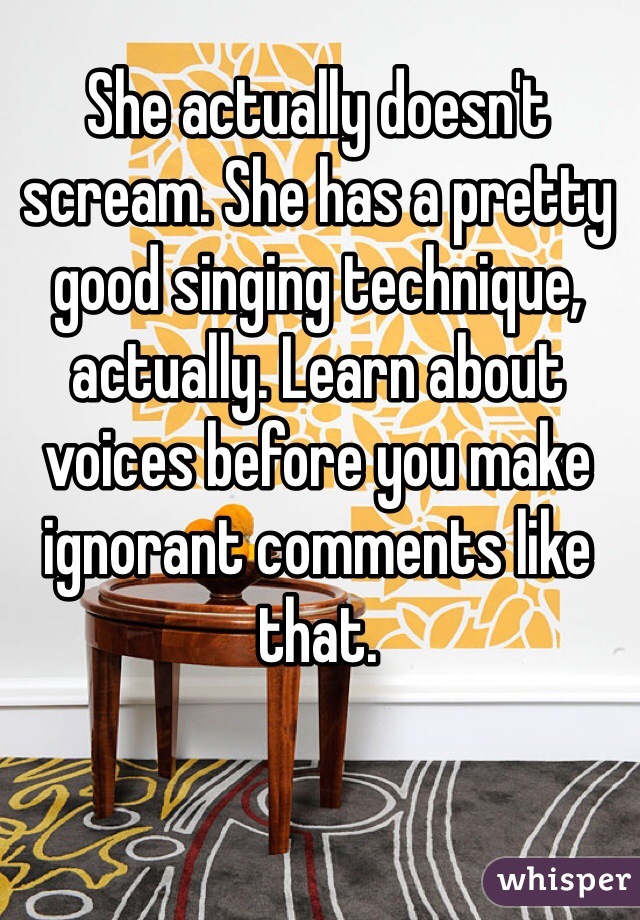 She actually doesn't scream. She has a pretty good singing technique, actually. Learn about voices before you make ignorant comments like that.