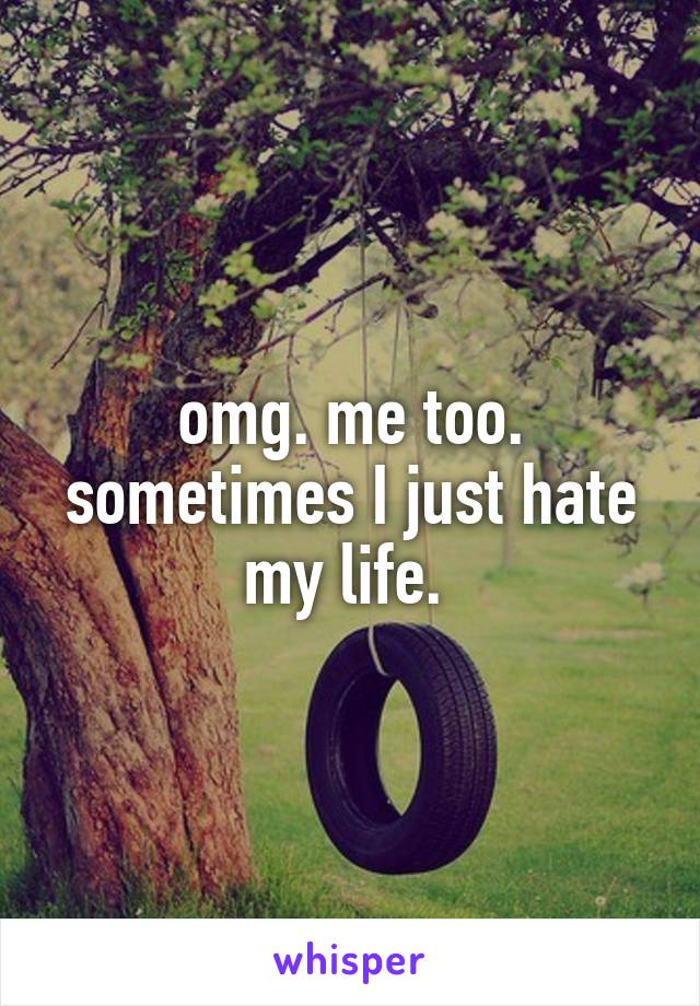omg. me too. sometimes I just hate my life. 