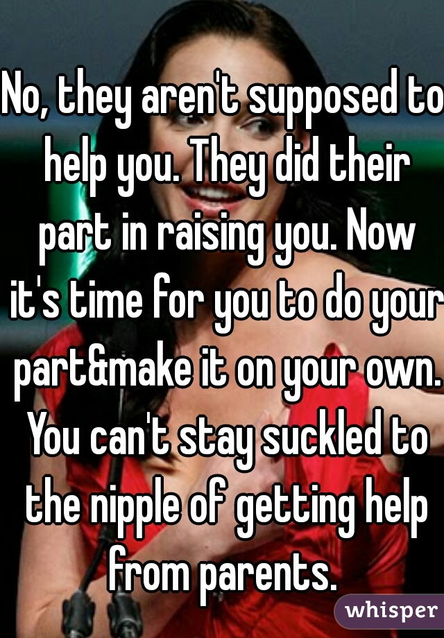 No, they aren't supposed to help you. They did their part in raising you. Now it's time for you to do your part&make it on your own. You can't stay suckled to the nipple of getting help from parents. 