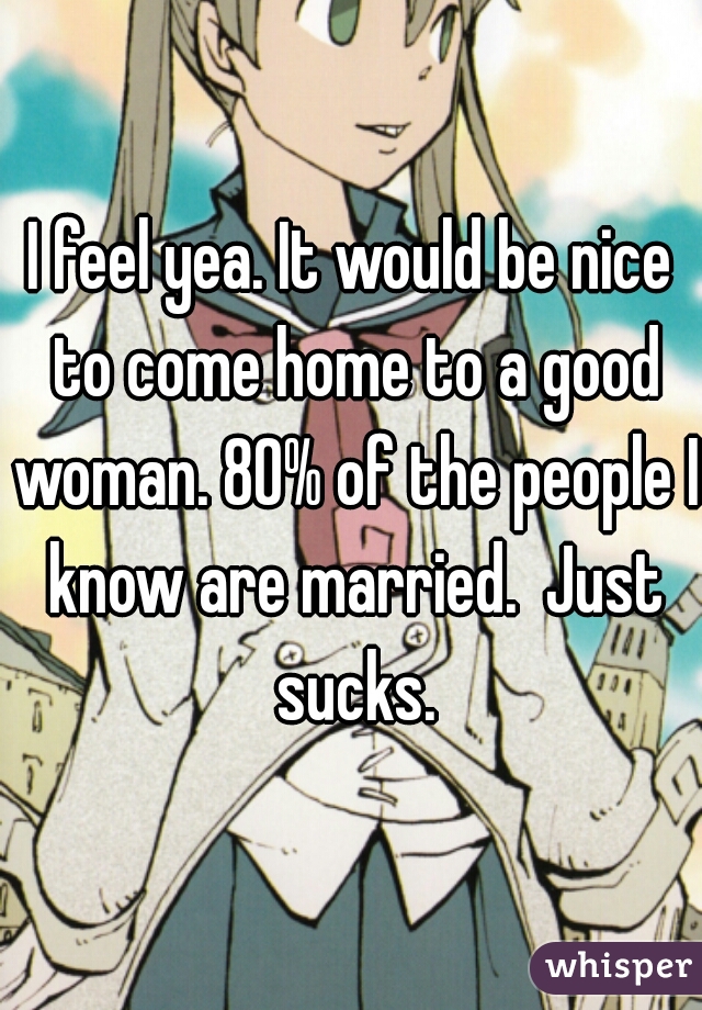 I feel yea. It would be nice to come home to a good woman. 80% of the people I know are married.  Just sucks.