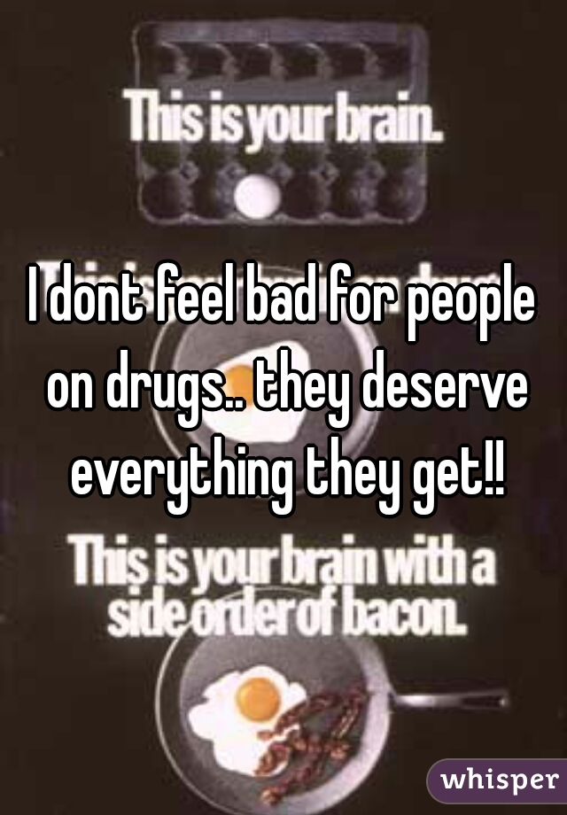 I dont feel bad for people on drugs.. they deserve everything they get!!