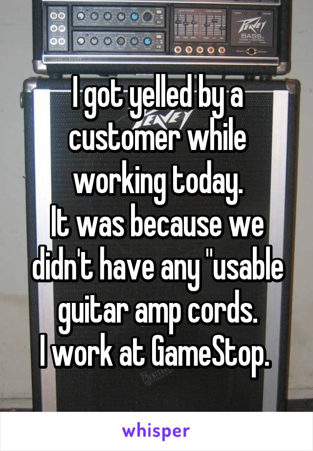 I got yelled by a customer while working today.
It was because we didn't have any "usable guitar amp cords.
I work at GameStop. 