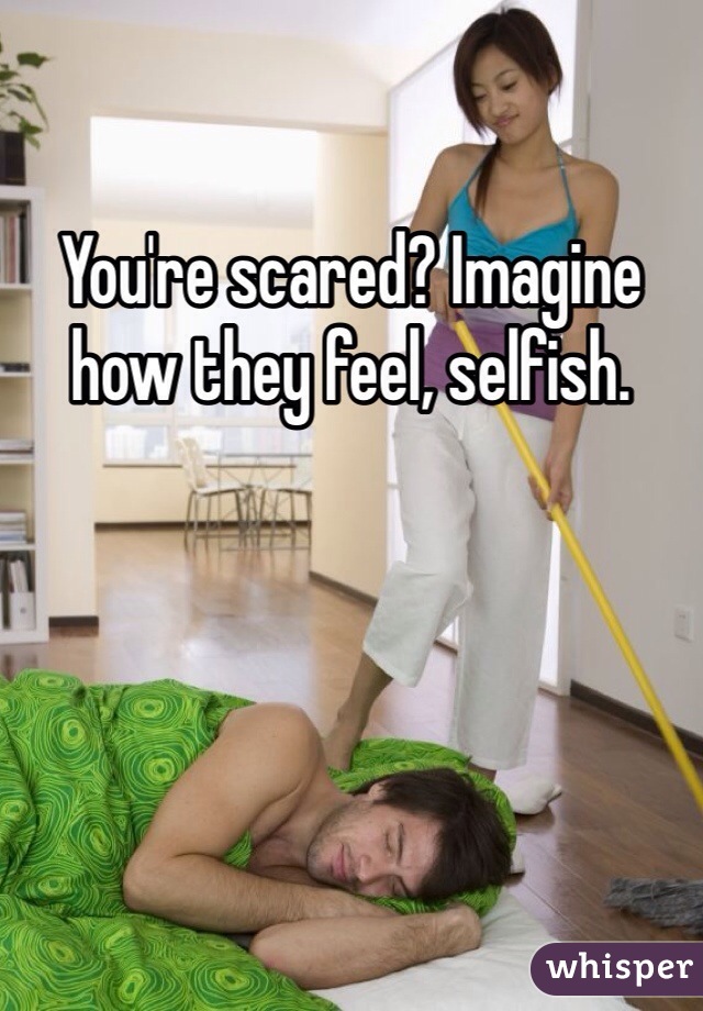You're scared? Imagine how they feel, selfish. 