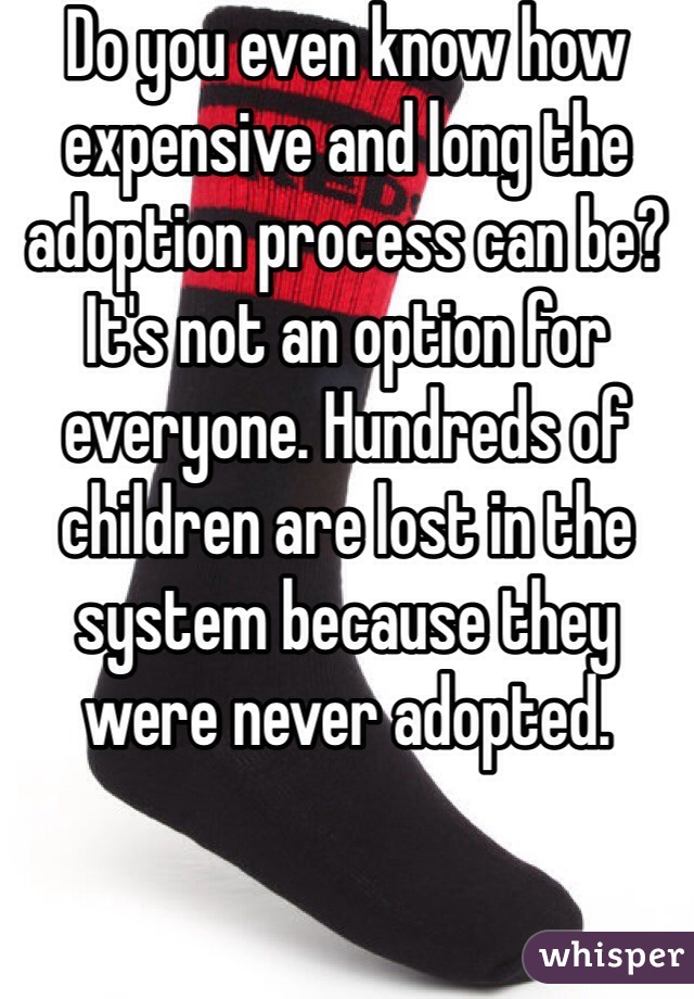Do you even know how expensive and long the adoption process can be? It's not an option for everyone. Hundreds of children are lost in the system because they were never adopted. 