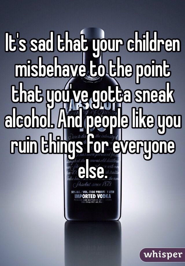It's sad that your children misbehave to the point that you've gotta sneak alcohol. And people like you ruin things for everyone else. 