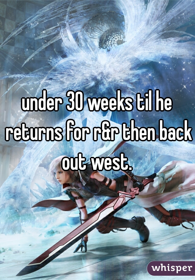 under 30 weeks til he returns for r&r then back out west. 
