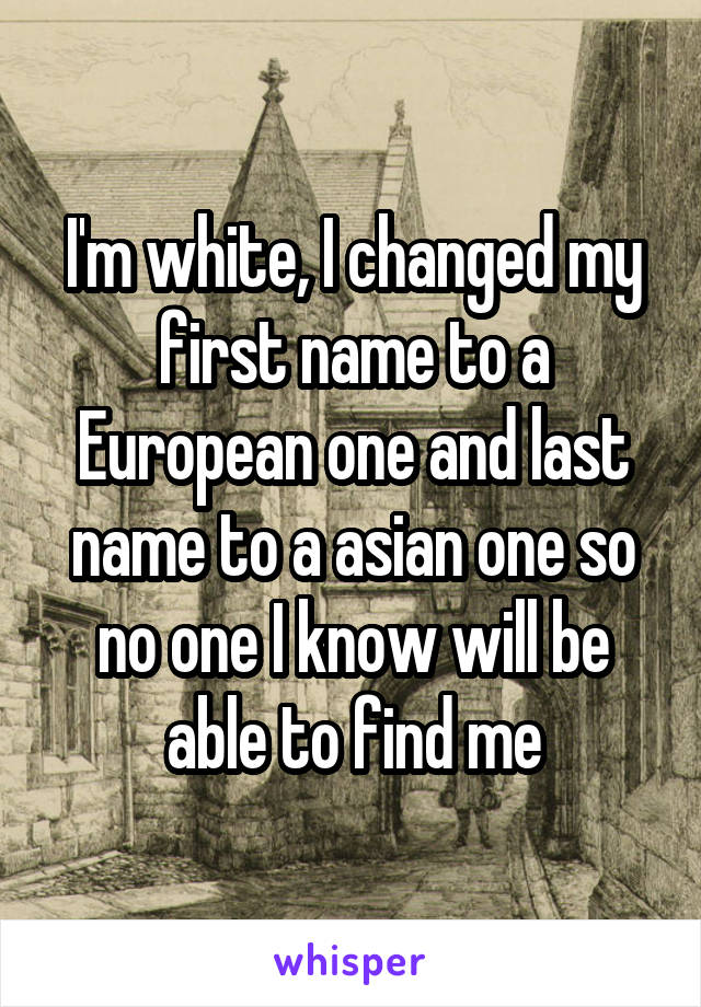 I'm white, I changed my first name to a European one and last name to a asian one so no one I know will be able to find me