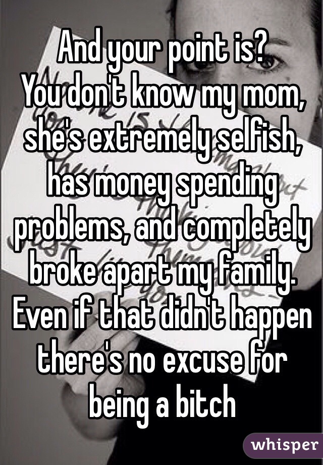 And your point is?
You don't know my mom, she's extremely selfish, has money spending problems, and completely broke apart my family. Even if that didn't happen there's no excuse for being a bitch