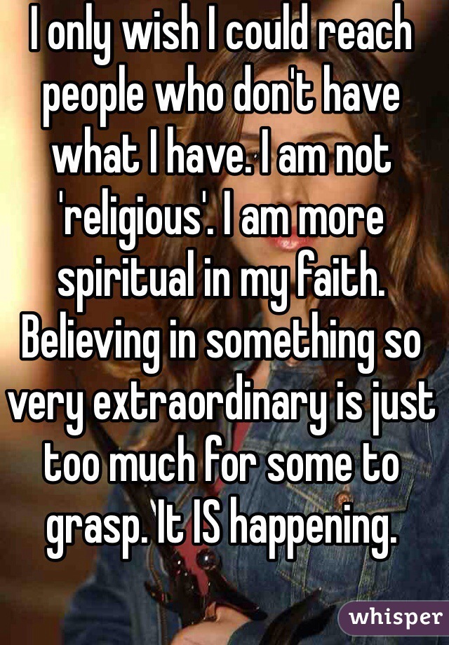 I only wish I could reach people who don't have what I have. I am not 'religious'. I am more spiritual in my faith. Believing in something so very extraordinary is just too much for some to grasp. It IS happening.