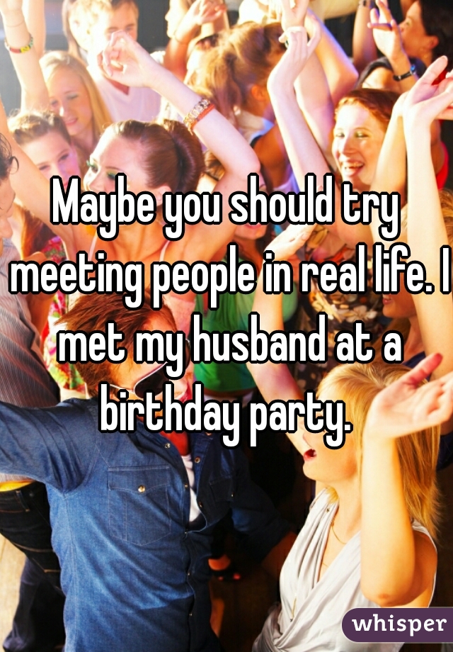 Maybe you should try meeting people in real life. I met my husband at a birthday party. 
