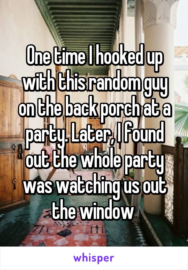 One time I hooked up with this random guy on the back porch at a party. Later, I found out the whole party was watching us out the window 