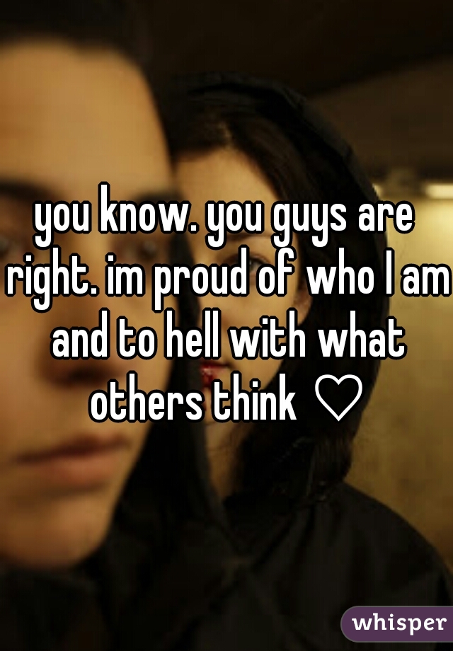 you know. you guys are right. im proud of who I am and to hell with what others think ♡