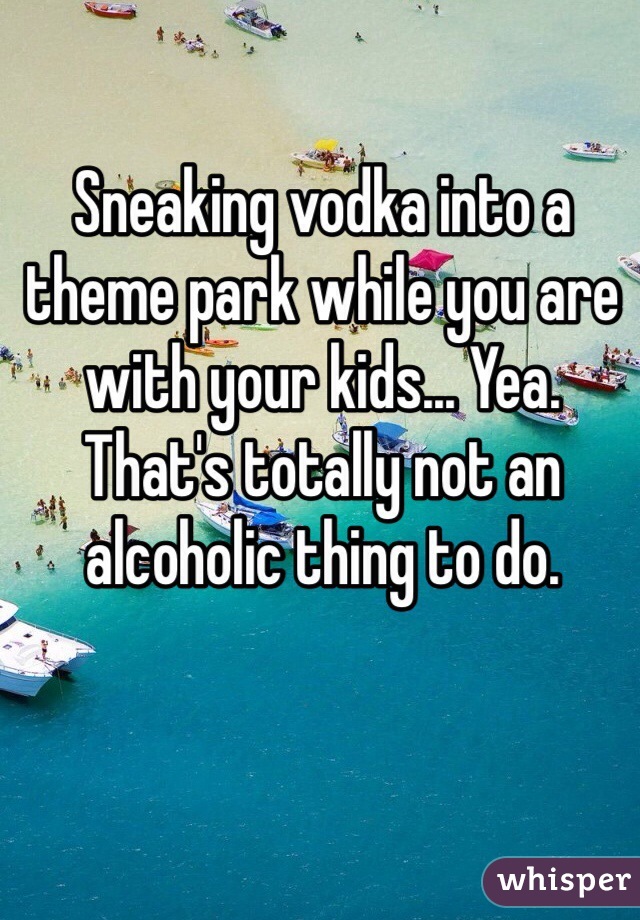Sneaking vodka into a theme park while you are with your kids... Yea. That's totally not an alcoholic thing to do. 