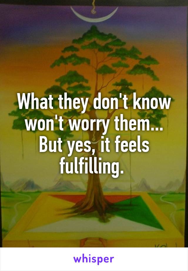 What they don't know won't worry them... But yes, it feels fulfilling. 