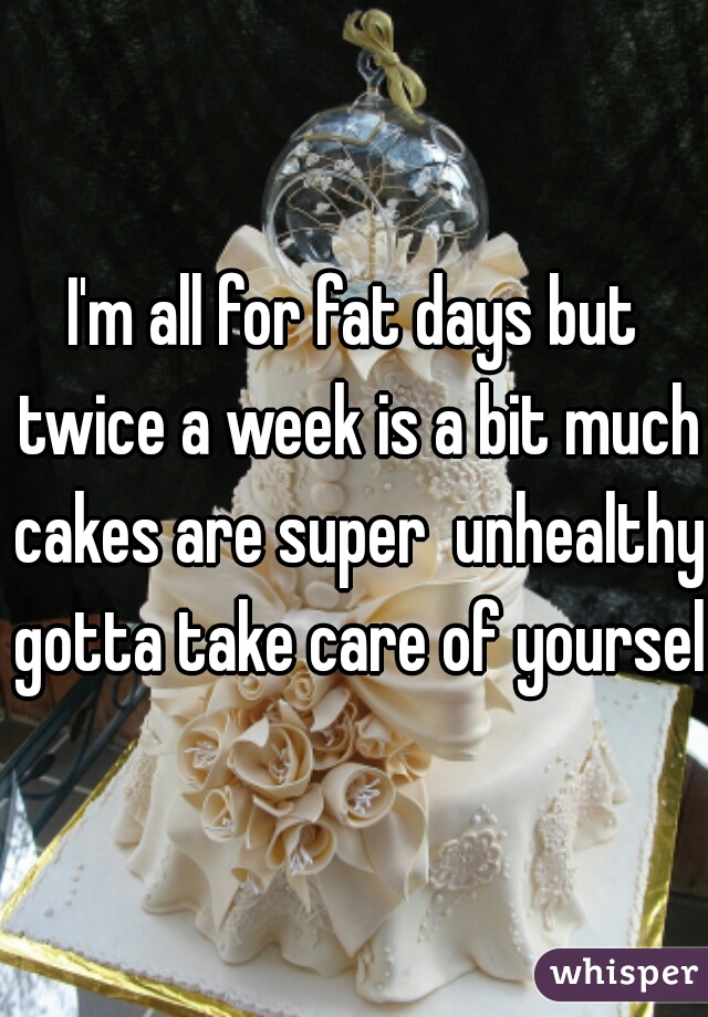 I'm all for fat days but twice a week is a bit much cakes are super  unhealthy gotta take care of yourself