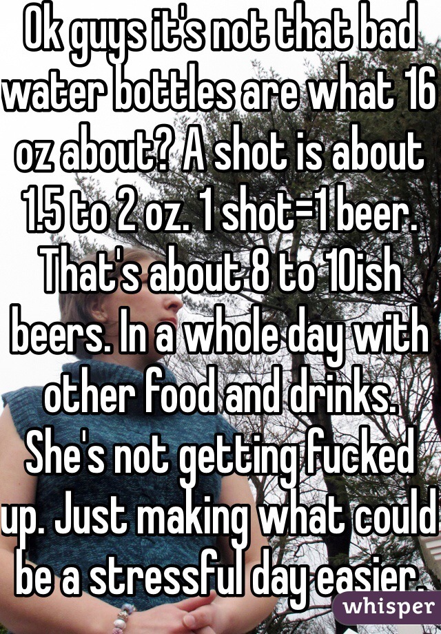 Ok guys it's not that bad water bottles are what 16 oz about? A shot is about 1.5 to 2 oz. 1 shot=1 beer. That's about 8 to 10ish beers. In a whole day with other food and drinks. She's not getting fucked up. Just making what could be a stressful day easier.