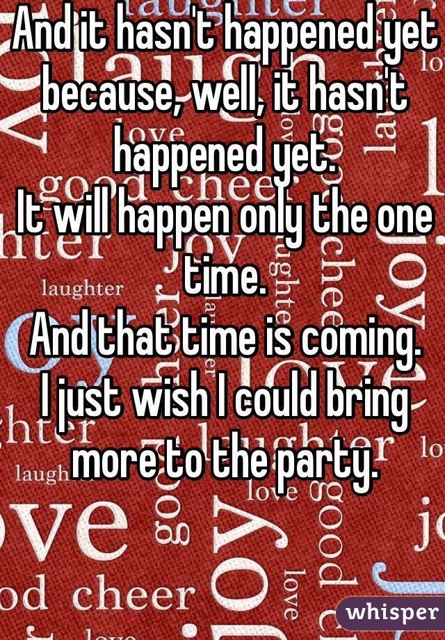 And it hasn't happened yet because, well, it hasn't happened yet.
It will happen only the one time.
And that time is coming.
I just wish I could bring more to the party.
