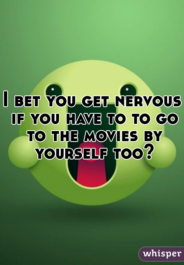 I bet you get nervous if you have to to go to the movies by yourself too?