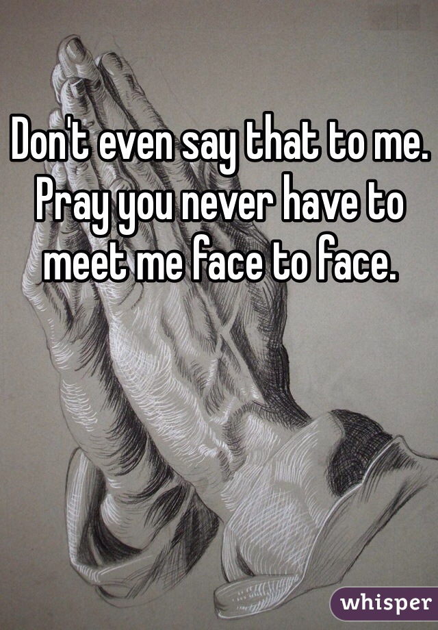 Don't even say that to me. Pray you never have to meet me face to face.