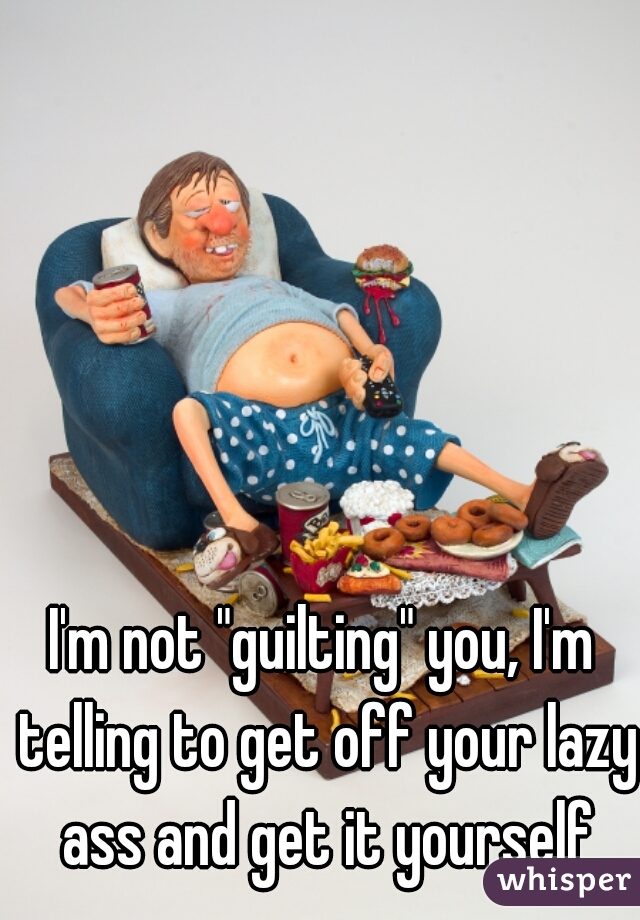 I'm not "guilting" you, I'm telling to get off your lazy ass and get it yourself